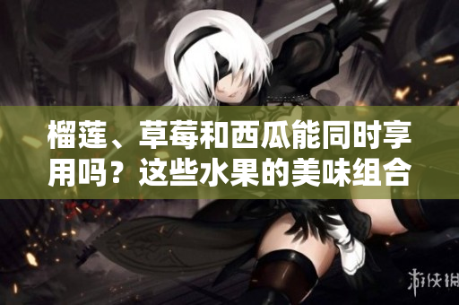 榴蓮、草莓和西瓜能同時(shí)享用嗎？這些水果的美味組合是否安全？