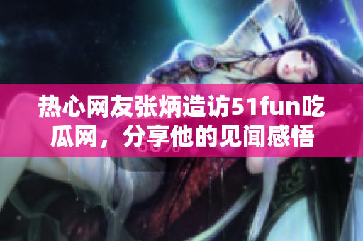 熱心網(wǎng)友張炳造訪51fun吃瓜網(wǎng)，分享他的見(jiàn)聞感悟