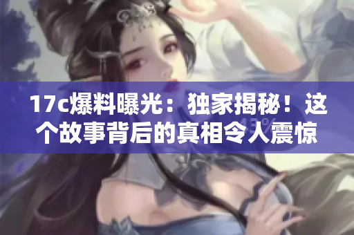 17c爆料曝光：獨(dú)家揭秘！這個(gè)故事背后的真相令人震驚