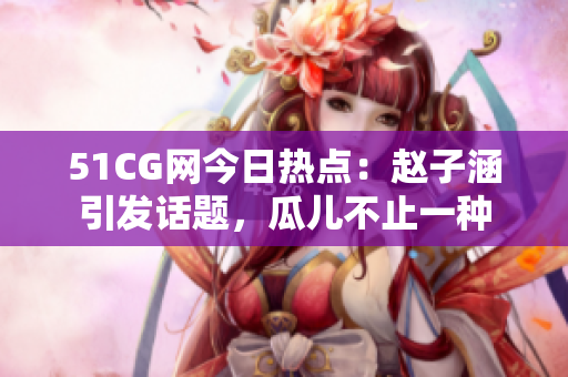 51CG網(wǎng)今日熱點：趙子涵引發(fā)話題，瓜兒不止一種