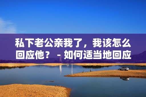 私下老公親我了，我該怎么回應(yīng)他？ - 如何適當(dāng)?shù)鼗貞?yīng)老公在私下的親昵行為