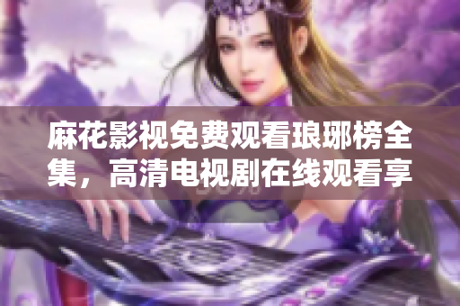 麻花影視免費觀看瑯琊榜全集，高清電視劇在線觀看享受激動人心的古裝劇情