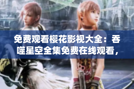 免費觀看櫻花影視大全：吞噬星空全集免費在線觀看，櫻花影視app下載及劇情介紹