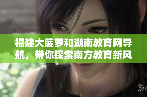 福建大菠蘿和湖南教育網(wǎng)導(dǎo)航，帶你探索南方教育新風(fēng)向