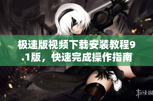 極速版視頻下載安裝教程9.1版，快速完成操作指南