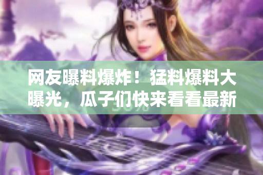 網(wǎng)友曝料爆炸！猛料爆料大曝光，瓜子們快來(lái)看看最新爆料真相！