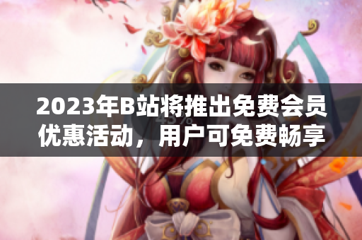 2023年B站將推出免費(fèi)會員優(yōu)惠活動，用戶可免費(fèi)暢享高清視頻與獨(dú)家內(nèi)容