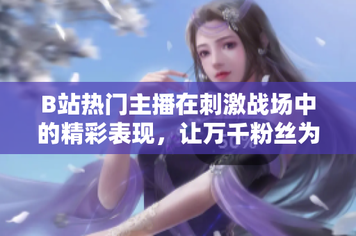 B站熱門主播在刺激戰(zhàn)場中的精彩表現(xiàn)，讓萬千粉絲為之瘋狂