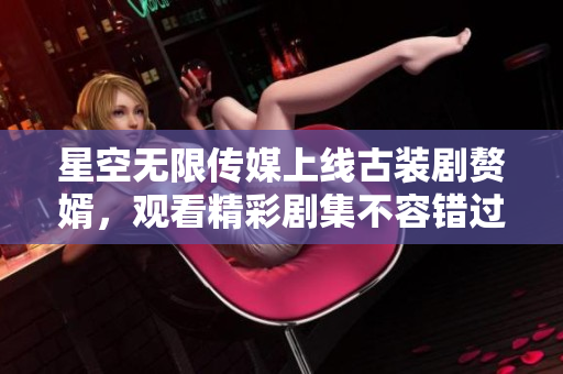 星空無限傳媒上線古裝劇贅婿，觀看精彩劇集不容錯(cuò)過