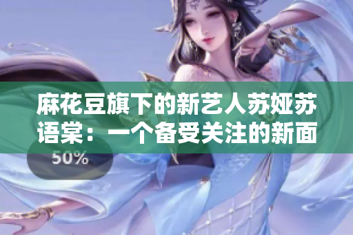 麻花豆旗下的新藝人蘇婭蘇語棠：一個(gè)備受關(guān)注的新面孔