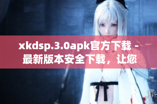 xkdsp.3.0apk官方下載 - 最新版本安全下載，讓您暢享快捷高效的應(yīng)用體驗