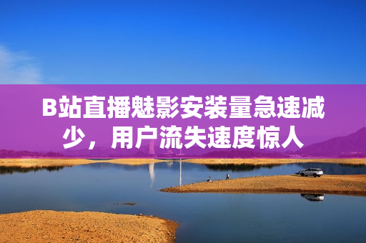 B站直播魅影安裝量急速減少，用戶流失速度驚人