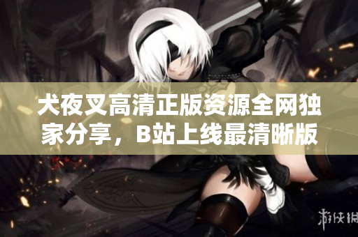 犬夜叉高清正版資源全網(wǎng)獨家分享，B站上線最清晰版本，精彩回憶再現(xiàn)！