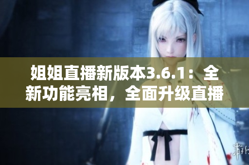 姐姐直播新版本3.6.1：全新功能亮相，全面升級直播體驗(yàn)
