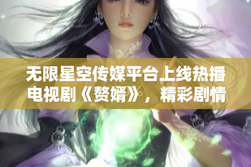無限星空傳媒平臺上線熱播電視劇《贅婿》，精彩劇情等你來觀看
