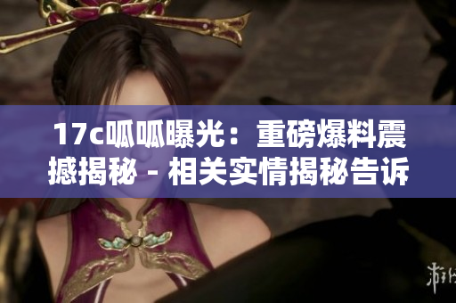 17c呱呱曝光：重磅爆料震撼揭秘 - 相關(guān)實情揭秘告訴你