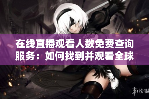 在線直播觀看人數(shù)免費(fèi)查詢服務(wù)：如何找到并觀看全球各大網(wǎng)站直播？