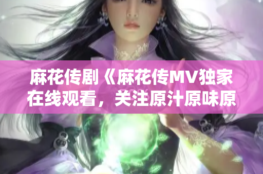麻花傳劇《麻花傳MV獨(dú)家在線觀看，關(guān)注原汁原味原創(chuàng)精彩劇情！