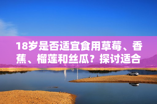 18歲是否適宜食用草莓、香蕉、榴蓮和絲瓜？探討適合青少年飲食的水果選擇