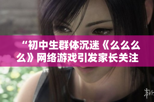 “初中生群體沉迷《么么么么》網(wǎng)絡游戲引發(fā)家長關注，專家表示應提高網(wǎng)絡安全意識”