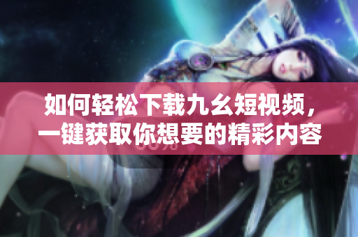 如何輕松下載九幺短視頻，一鍵獲取你想要的精彩內(nèi)容