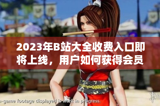 2023年B站大全收費(fèi)入口即將上線，用戶如何獲得會(huì)員權(quán)限？