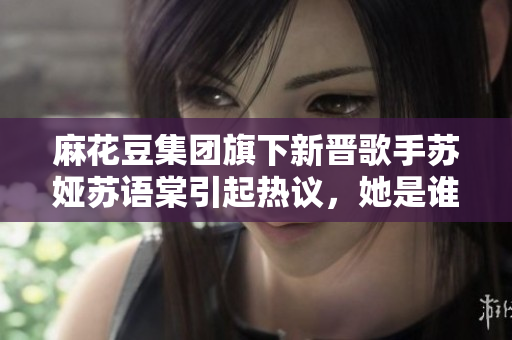 麻花豆集團(tuán)旗下新晉歌手蘇婭蘇語棠引起熱議，她是誰？