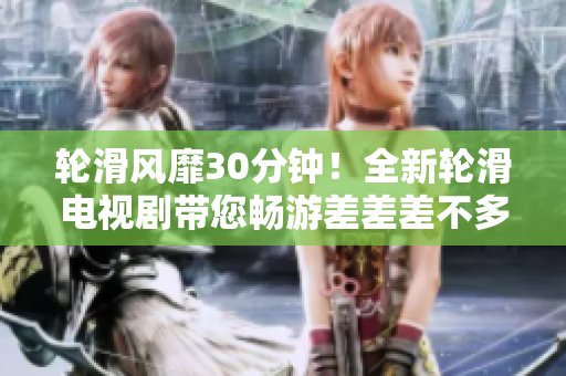 輪滑風(fēng)靡30分鐘！全新輪滑電視劇帶您暢游差差差不多視頻