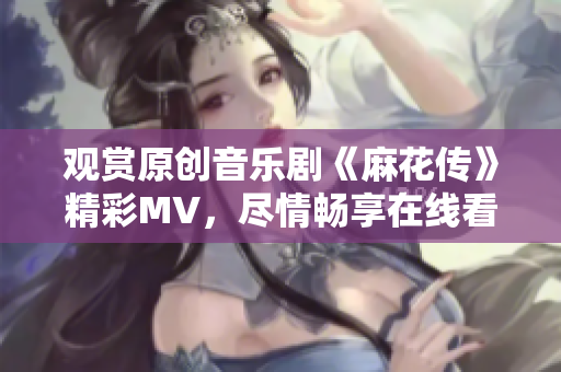 觀賞原創(chuàng)音樂劇《麻花傳》精彩MV，盡情暢享在線看的樂趣