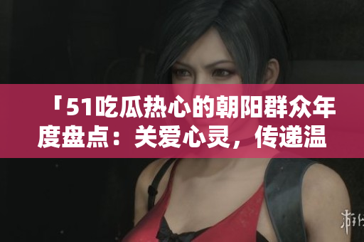 「51吃瓜熱心的朝陽群眾年度盤點：關(guān)愛心靈，傳遞溫暖，共筑美好社區(qū)」