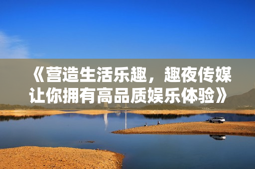 《營(yíng)造生活樂(lè)趣，趣夜傳媒讓你擁有高品質(zhì)娛樂(lè)體驗(yàn)》