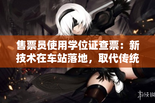 售票員使用學(xué)位證查票：新技術(shù)在車(chē)站落地，取代傳統(tǒng)售票方式