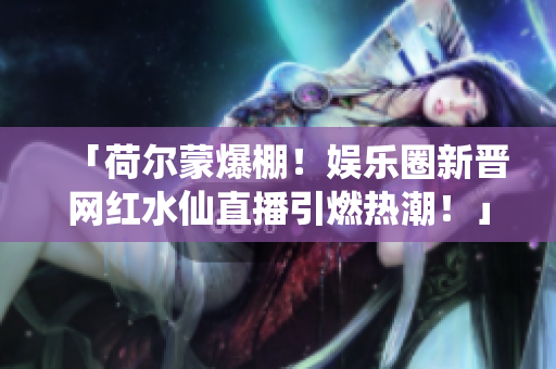 「荷爾蒙爆棚！娛樂圈新晉網(wǎng)紅水仙直播引燃熱潮！」