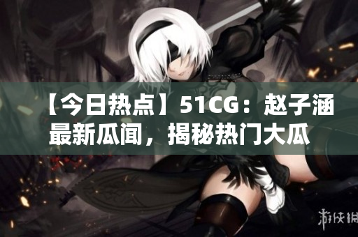 【今日熱點(diǎn)】51CG：趙子涵最新瓜聞，揭秘?zé)衢T大瓜