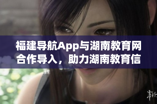 福建導(dǎo)航App與湖南教育網(wǎng)合作導(dǎo)入，助力湖南教育信息化發(fā)展