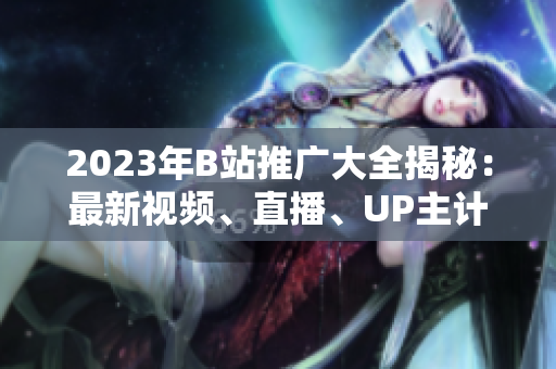 2023年B站推廣大全揭秘：最新視頻、直播、UP主計劃揭秘