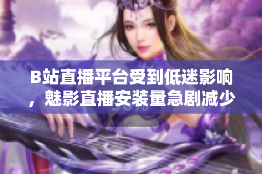 B站直播平臺(tái)受到低迷影響，魅影直播安裝量急劇減少