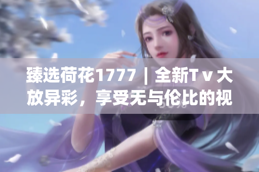 臻選荷花1777︱全新Tⅴ大放異彩，享受無與倫比的視聽體驗