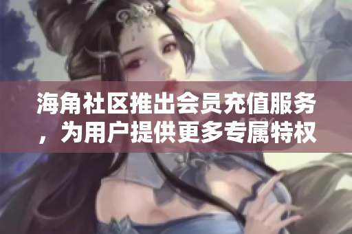 海角社區(qū)推出會員充值服務(wù)，為用戶提供更多專屬特權(quán)