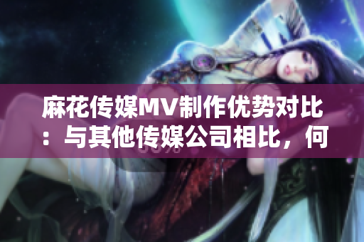麻花傳媒MV制作優(yōu)勢(shì)對(duì)比：與其他傳媒公司相比，何處脫穎而出？