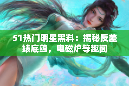 51熱門明星黑料：揭秘反差婊底蘊(yùn)，電磁爐等趣聞