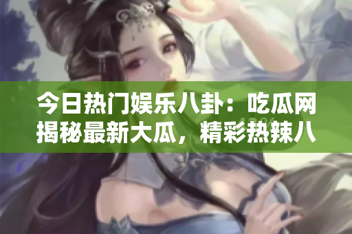 今日熱門娛樂八卦：吃瓜網(wǎng)揭秘最新大瓜，精彩熱辣八卦故事吸睛眼球