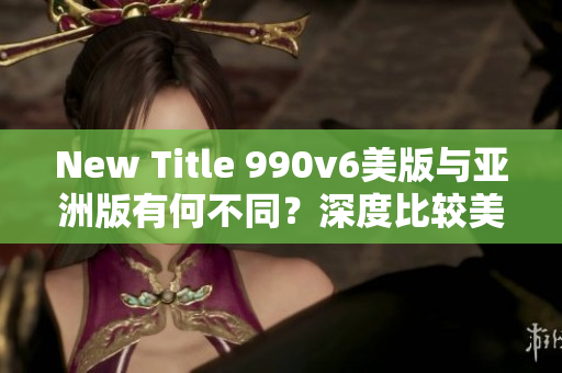 New Title 990v6美版與亞洲版有何不同？深度比較美區(qū)與亞洲區(qū)的區(qū)別，哪種更適合你？