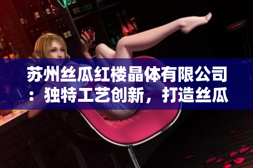 蘇州絲瓜紅樓晶體有限公司：獨特工藝創(chuàng)新，打造絲瓜晶體新高度