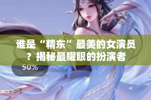 誰是“精東”最美的女演員？揭秘最耀眼的扮演者