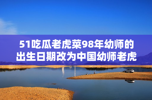 51吃瓜老虎菜98年幼師的出生日期改為中國幼師老虎菜98年生，引發(fā)網(wǎng)友熱議