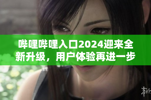 嗶哩嗶哩入口2024迎來全新升級，用戶體驗再進一步優(yōu)化