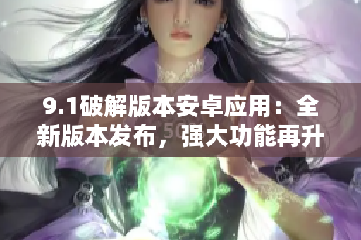 9.1破解版本安卓應(yīng)用：全新版本發(fā)布，強大功能再升級