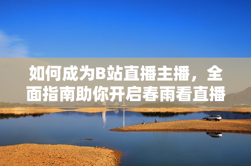 如何成為B站直播主播，全面指南助你開啟春雨看直播首秀