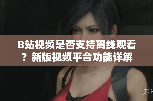 B站視頻是否支持離線觀看？新版視頻平臺(tái)功能詳解